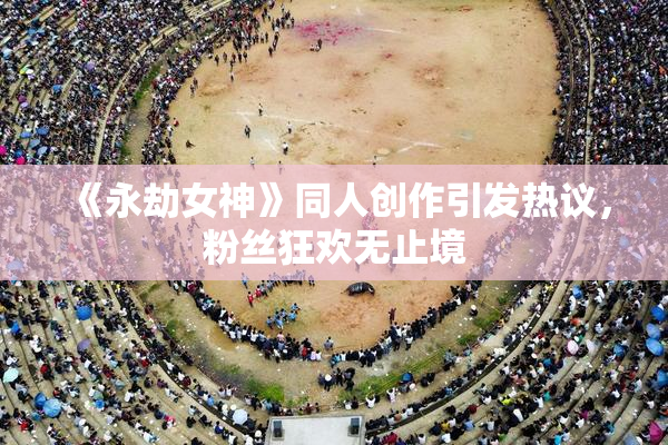 《永劫女神》同人创作引发热议，粉丝狂欢无止境