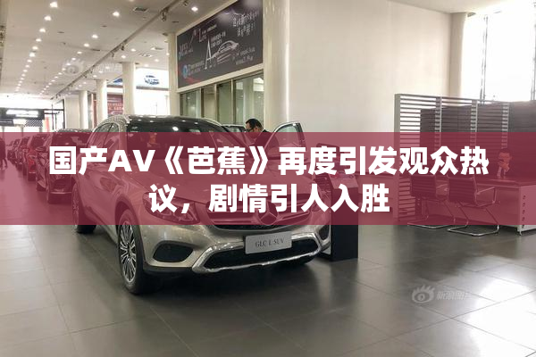 国产AV《芭蕉》再度引发观众热议，剧情引人入胜