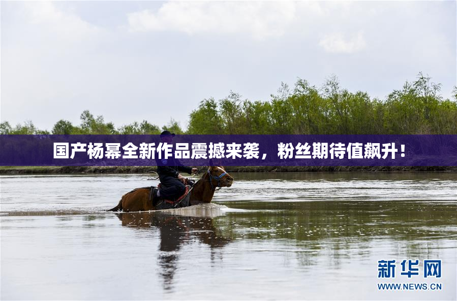 国产杨幂全新作品震撼来袭，粉丝期待值飙升！