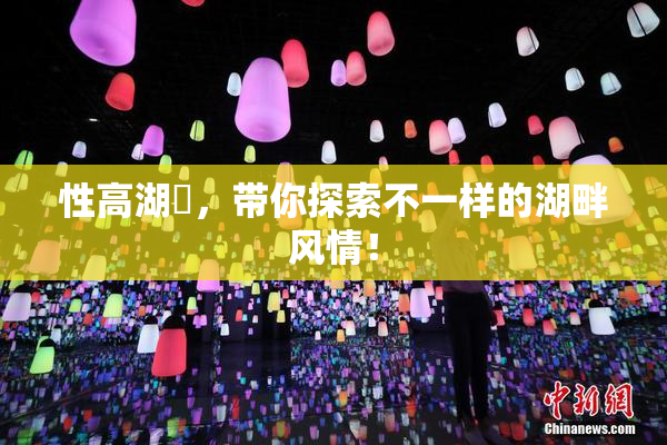 性高湖婬，带你探索不一样的湖畔风情！