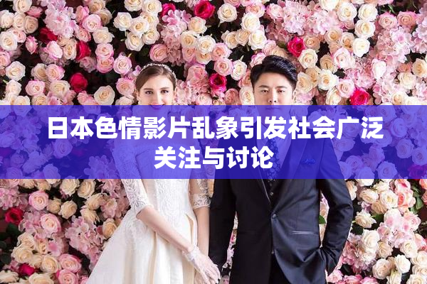 日本色情影片乱象引发社会广泛关注与讨论