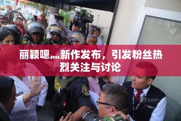 丽颖嗯灬新作发布，引发粉丝热烈关注与讨论