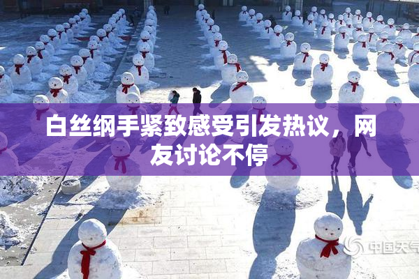 白丝纲手紧致感受引发热议，网友讨论不停