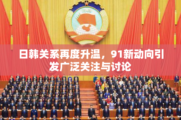 日韩关系再度升温，91新动向引发广泛关注与讨论