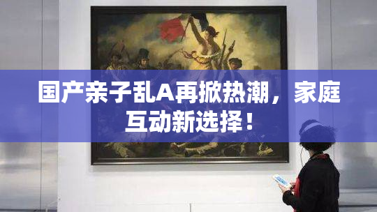 国产亲子乱A再掀热潮，家庭互动新选择！