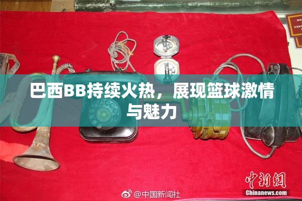 巴西BB持续火热，展现篮球激情与魅力