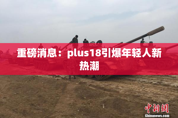 重磅消息：plus18引爆年轻人新热潮