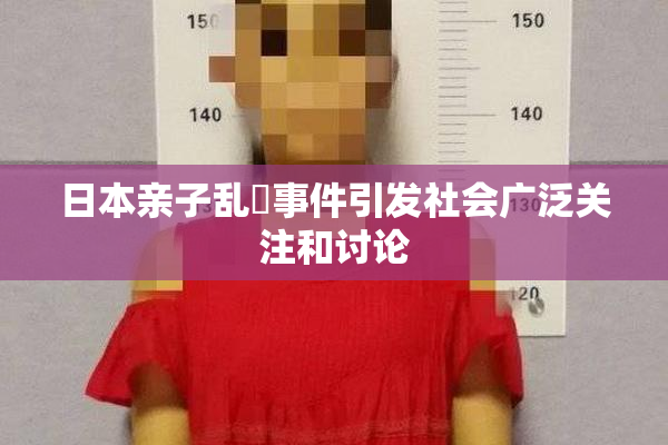 日本亲子乱婬事件引发社会广泛关注和讨论