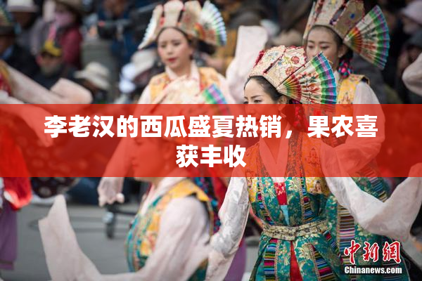 李老汉的西瓜盛夏热销，果农喜获丰收