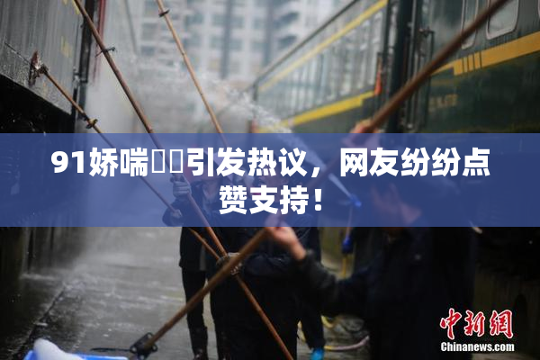 91娇喘❌‌引发热议，网友纷纷点赞支持！