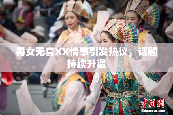 男女无套XX情事引发热议，话题持续升温
