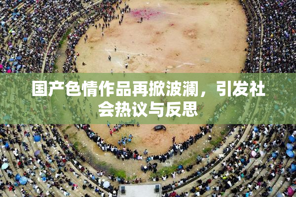 国产色情作品再掀波澜，引发社会热议与反思