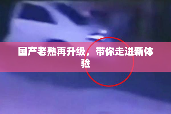 国产老熟再升级，带你走进新体验