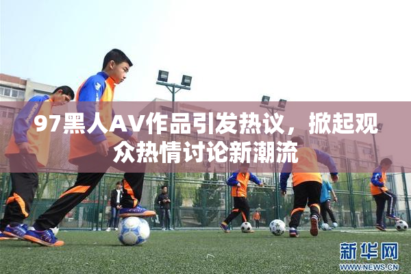 97黑人AV作品引发热议，掀起观众热情讨论新潮流