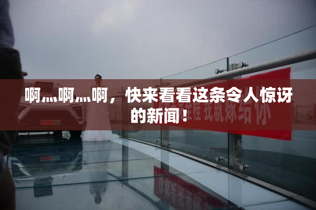 啊灬啊灬啊，快来看看这条令人惊讶的新闻！