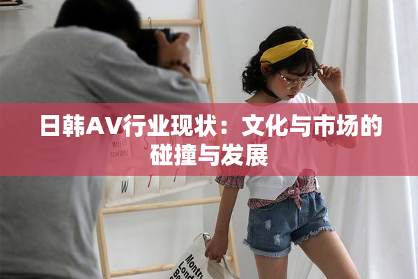 日韩AV行业现状：文化与市场的碰撞与发展