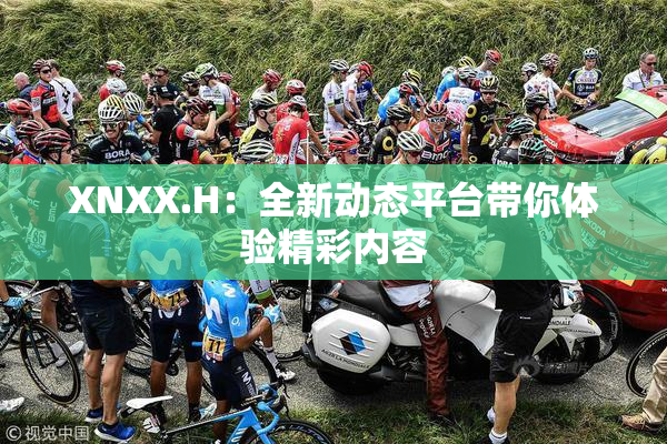 XNXX.H：全新动态平台带你体验精彩内容