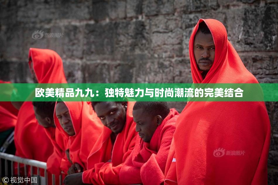欧美精品九九：独特魅力与时尚潮流的完美结合