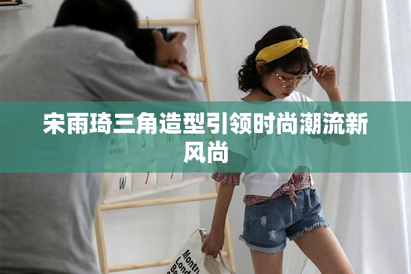 宋雨琦三角造型引领时尚潮流新风尚