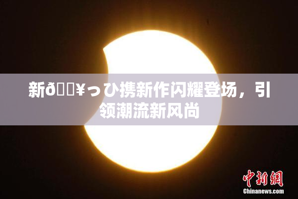 新🔥っひ携新作闪耀登场，引领潮流新风尚