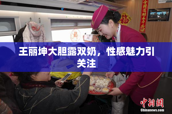 王丽坤大胆露双奶，性感魅力引关注
