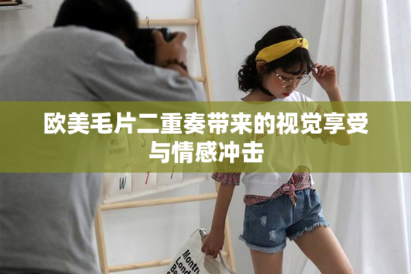 欧美毛片二重奏带来的视觉享受与情感冲击