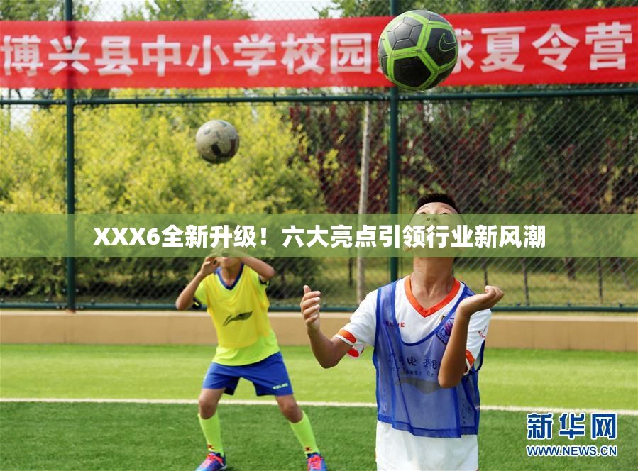 XXX6全新升级！六大亮点引领行业新风潮