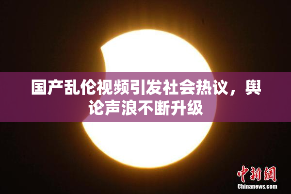 国产乱伦视频引发社会热议，舆论声浪不断升级