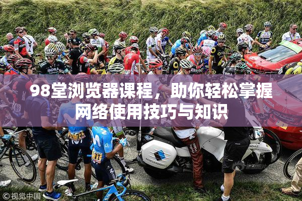 98堂浏览器课程，助你轻松掌握网络使用技巧与知识