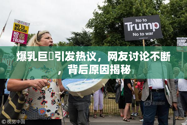 爆乳巨凥引发热议，网友讨论不断，背后原因揭秘