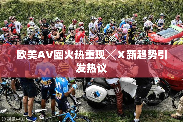 欧美AV圈火热重现╳Ⅹ新趋势引发热议