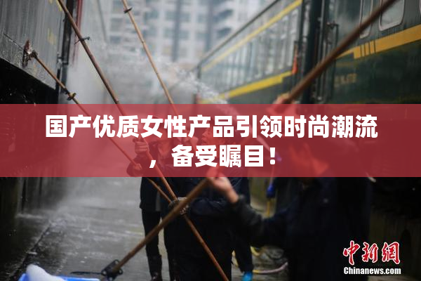 国产优质女性产品引领时尚潮流，备受瞩目！