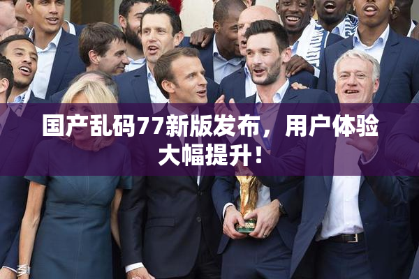 国产乱码77新版发布，用户体验大幅提升！