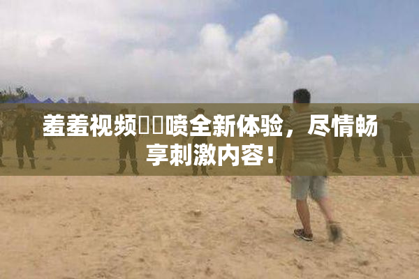 羞羞视频❌‌喷全新体验，尽情畅享刺激内容！
