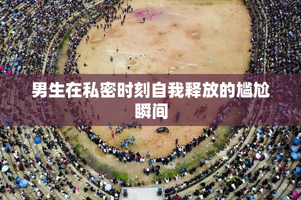男生在私密时刻自我释放的尴尬瞬间