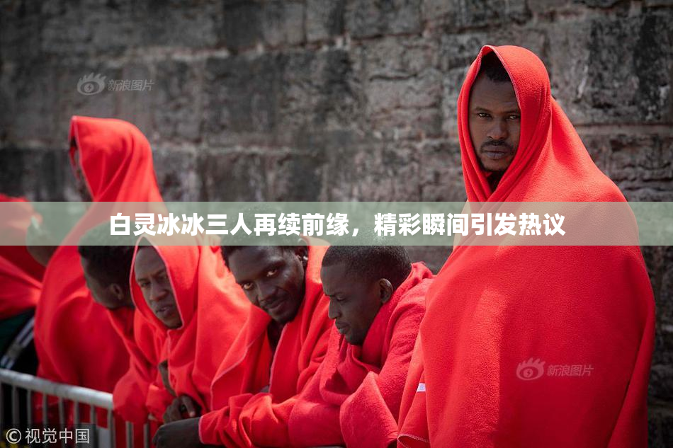 白灵冰冰三人再续前缘，精彩瞬间引发热议