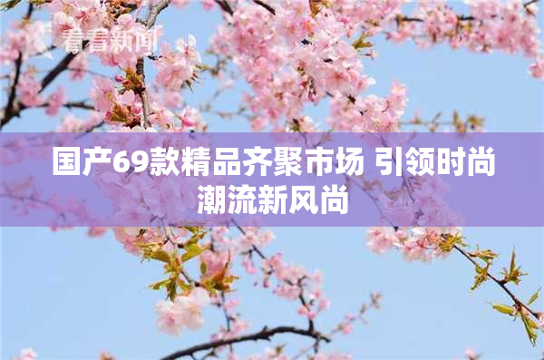 国产69款精品齐聚市场 引领时尚潮流新风尚