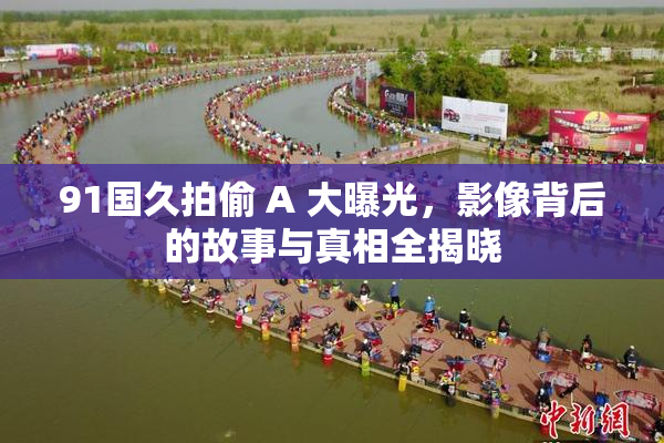 91国久拍偷 A 大曝光，影像背后的故事与真相全揭晓