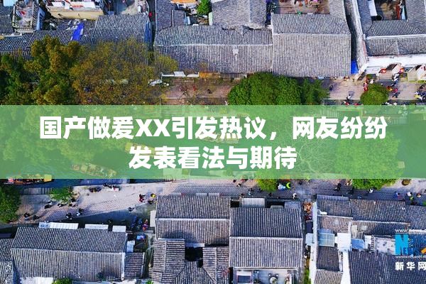 国产做爰XX引发热议，网友纷纷发表看法与期待