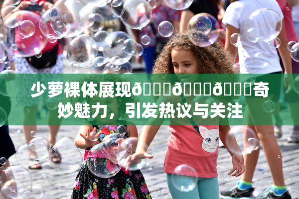 少萝裸体展现🔞🔞🔞奇妙魅力，引发热议与关注