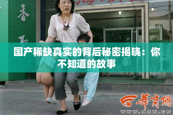 国产稀缺真实的背后秘密揭晓：你不知道的故事
