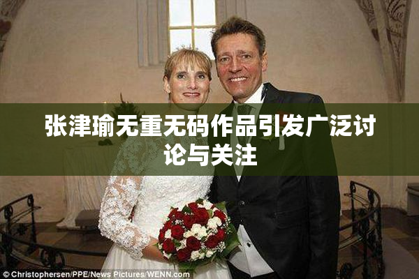 张津瑜无重无码作品引发广泛讨论与关注