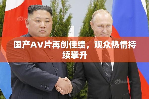 国产AV片再创佳绩，观众热情持续攀升