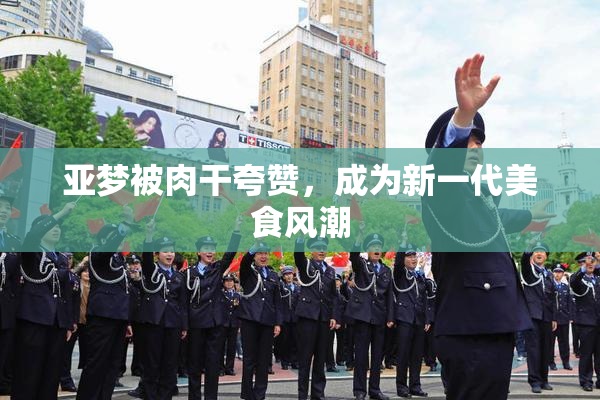 亚梦被肉干夸赞，成为新一代美食风潮