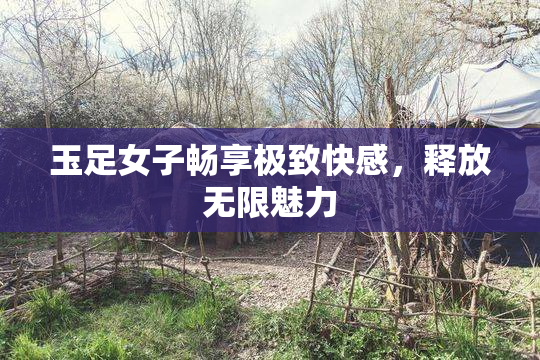 玉足女子畅享极致快感，释放无限魅力