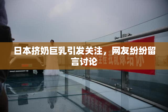 日本挤奶巨乳引发关注，网友纷纷留言讨论