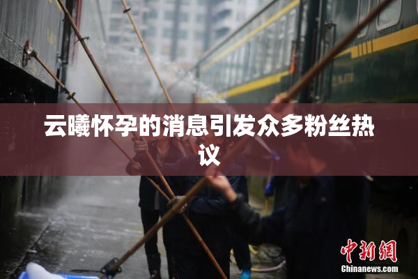 云曦怀孕的消息引发众多粉丝热议