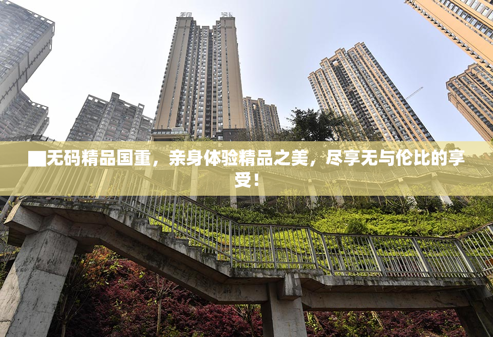▇无码精品国重，亲身体验精品之美，尽享无与伦比的享受！