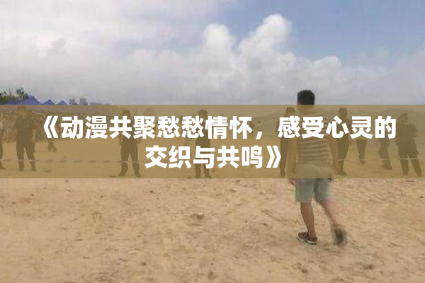 《动漫共聚愁愁情怀，感受心灵的交织与共鸣》