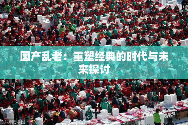 国产乱老：重塑经典的时代与未来探讨